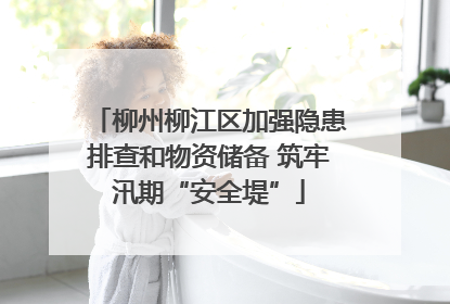 柳州柳江区加强隐患排查和物资储备 筑牢汛期“安全堤”