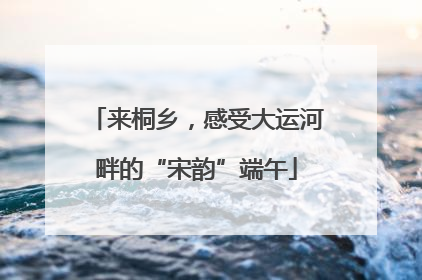 来桐乡，感受大运河畔的“宋韵”端午