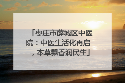 枣庄市薛城区中医院：中医生活化再启，本草飘香润民生