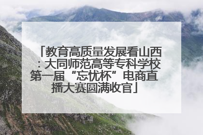 教育高质量发展看山西：大同师范高等专科学校第一届“忘忧杯”电商直播大赛圆满收官