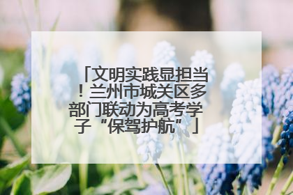 文明实践显担当！兰州市城关区多部门联动为高考学子“保驾护航”