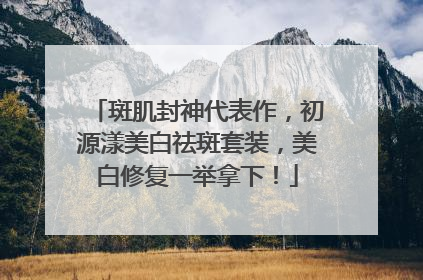 斑肌封神代表作，初源漾美白祛斑套装，美白修复一举拿下！