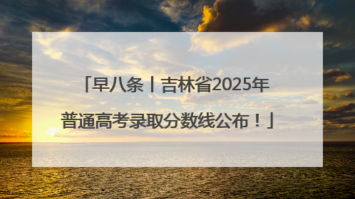 早八条丨吉林省2025年普通高考录取分数线公布！