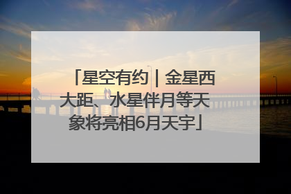 星空有约｜金星西大距、水星伴月等天象将亮相6月天宇