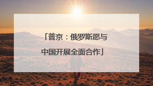 普京:俄罗斯愿与中国开展全面合作