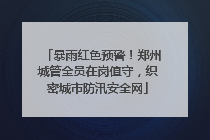 暴雨红色预警！郑州城管全员在岗值守，织密城市防汛安全网