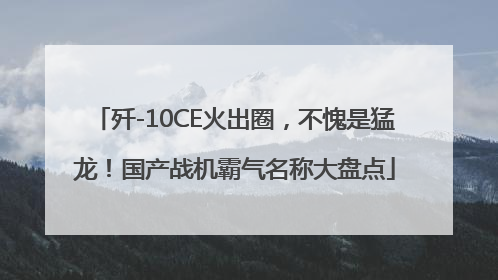 歼-10CE火出圈，不愧是猛龙！国产战机霸气名称大盘点