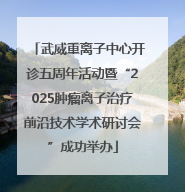 武威重离子中心开诊五周年活动暨“2025肿瘤离子治疗前沿技术学术研讨会”成功举办
