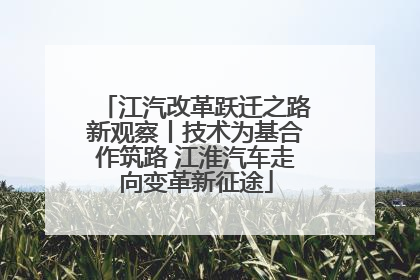 江汽改革跃迁之路新观察丨技术为基合作筑路 江淮汽车走向变革新征途