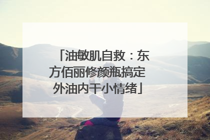 油敏肌自救：东方佰丽修颜瓶搞定外油内干小情绪