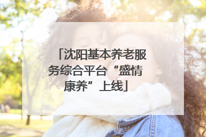 沈阳基本养老服务综合平台“盛情康养”上线
