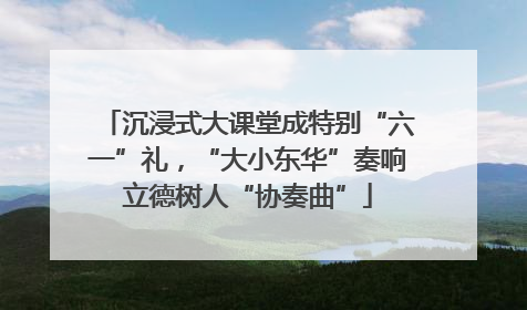 沉浸式大课堂成特别“六一”礼，“大小东华”奏响立德树人“协奏曲”