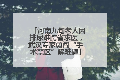 河南九旬老人因排尿难跨省求医，武汉专家勇闯“手术禁区”解难题