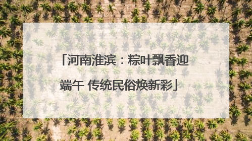 河南淮滨：粽叶飘香迎端午 传统民俗焕新彩
