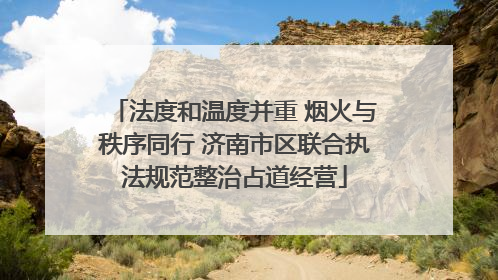 法度和温度并重 烟火与秩序同行 济南市区联合执法规范整治占道经营