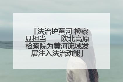 法治护黄河 检察显担当——陕北高原检察院为黄河流域发展注入法治动能