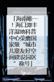 海南唯一！海口潭丰洋湿地科普中心荣膺国家级“城市儿童友好空间建设园区”称号