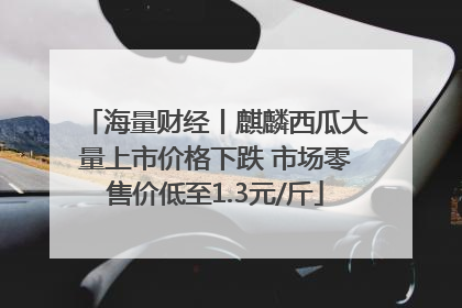 海量财经丨麒麟西瓜大量上市价格下跌 市场零售价低至1.3元/斤