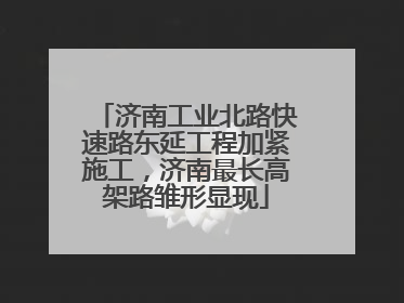 济南工业北路快速路东延工程加紧施工，济南最长高架路雏形显现