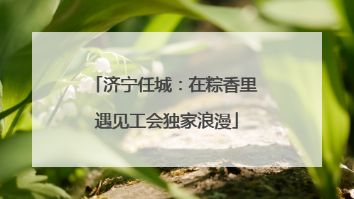 济宁任城：在粽香里遇见工会独家浪漫