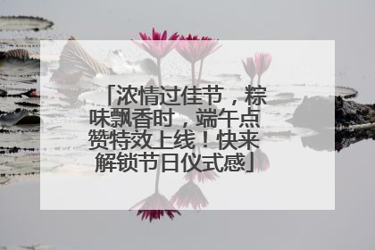 浓情过佳节，粽味飘香时，端午点赞特效上线！快来解锁节日仪式感