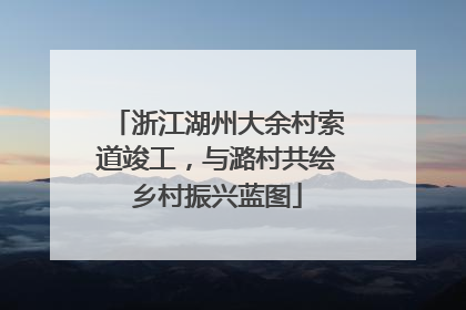 浙江湖州大余村索道竣工，与潞村共绘乡村振兴蓝图