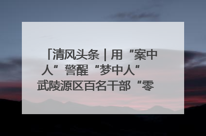 清风头条｜用“案中人”警醒“梦中人” 武陵源区百名干部“零距离”接受警示教育