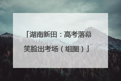 湖南新田：高考落幕 笑脸出考场（组图）