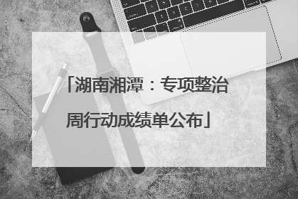 湖南湘潭：专项整治周行动成绩单公布
