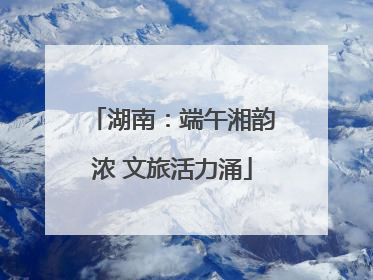 湖南：端午湘韵浓 文旅活力涌