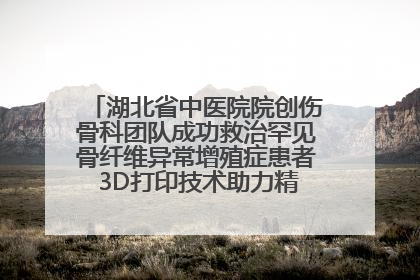 湖北省中医院院创伤骨科团队成功救治罕见骨纤维异常增殖症患者 3D打印技术助力精准矫形手术