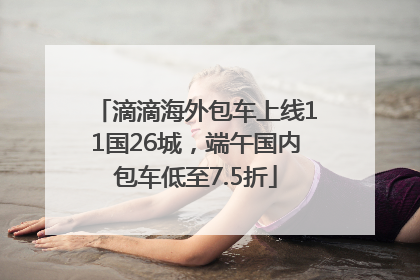 滴滴海外包车上线11国26城，端午国内包车低至7.5折