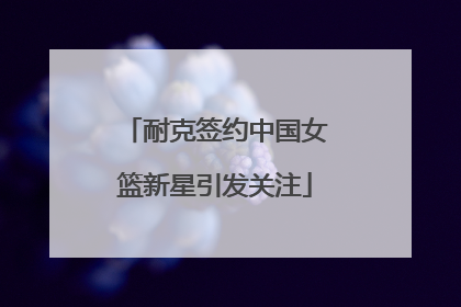 耐克签约中国女篮新星引发关注