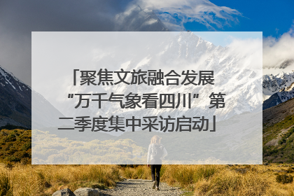 聚焦文旅融合发展 “万千气象看四川”第二季度集中采访启动