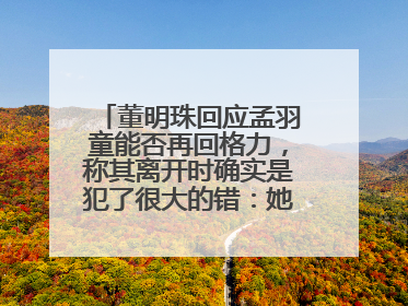 董明珠回应孟羽童能否再回格力，称其离开时确实是犯了很大的错：她对我来说是孩子