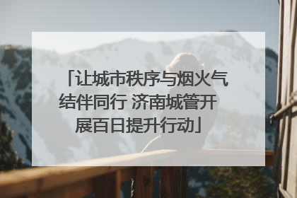 让城市秩序与烟火气结伴同行 济南城管开展百日提升行动