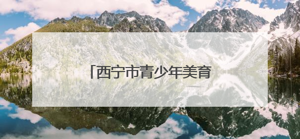 西宁市青少年美育成果展启幕 四千作品诠释高原精神