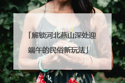 解锁河北燕山深处迎端午的民俗新玩法
