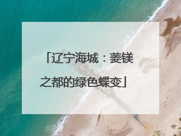 辽宁海城：菱镁之都的绿色蝶变