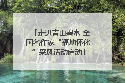 走进青山碧水 全国名作家“福地怀化”采风活动启动