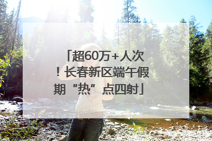 超60万+人次！长春新区端午假期“热”点四射