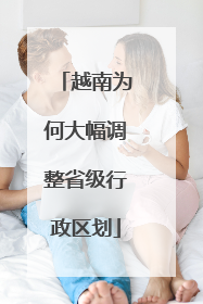 越南为何大幅调整省级行政区划