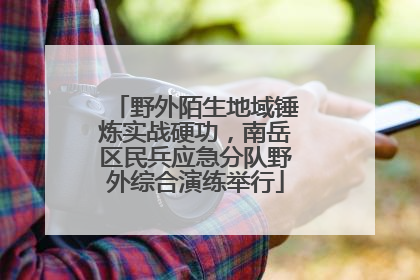 野外陌生地域锤炼实战硬功，南岳区民兵应急分队野外综合演练举行