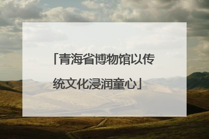 青海省博物馆以传统文化浸润童心