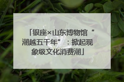 银座×山东博物馆“潮越五千年”：掀起现象级文化消费潮