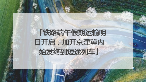 铁路端午假期运输明日开启，加开京津冀内始发终到短途列车