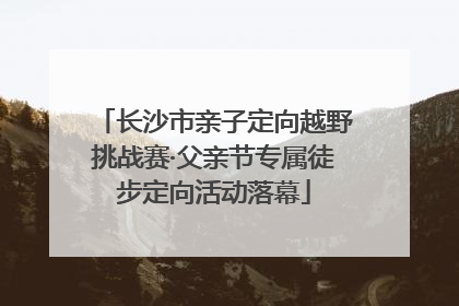 长沙市亲子定向越野挑战赛·父亲节专属徒步定向活动落幕