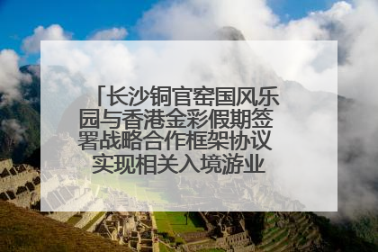 长沙铜官窑国风乐园与香港金彩假期签署战略合作框架协议 实现相关入境游业务增收超亿元