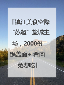 镇江美食空降“苏超”盐城主场，2000份锅盖面+ 肴肉免费吃