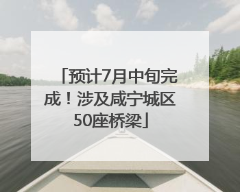 预计7月中旬完成！涉及咸宁城区50座桥梁